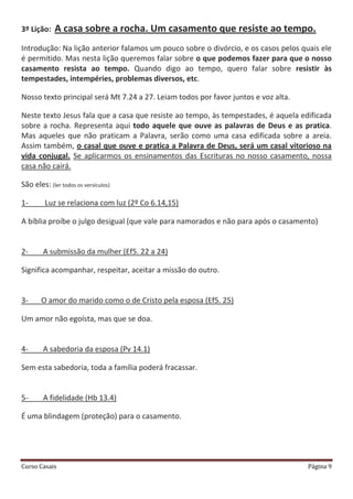 Curso Casais Página 9
3º Lição: A casa sobre a rocha. Um casamento que resiste ao tempo.
Introdução: Na lição anterior falamos um pouco sobre o divórcio, e os casos pelos quais ele
é permitido. Mas nesta lição queremos falar sobre o que podemos fazer para que o nosso
casamento resista ao tempo. Quando digo ao tempo, quero falar sobre resistir às
tempestades, intempéries, problemas diversos, etc.
Nosso texto principal será Mt 7.24 a 27. Leiam todos por favor juntos e voz alta.
Neste texto Jesus fala que a casa que resiste ao tempo, às tempestades, é aquela edificada
sobre a rocha. Representa aqui todo aquele que ouve as palavras de Deus e as pratica.
Mas aqueles que não praticam a Palavra, serão como uma casa edificada sobre a areia.
Assim também, o casal que ouve e pratica a Palavra de Deus, será um casal vitorioso na
vida conjugal. Se aplicarmos os ensinamentos das Escrituras no nosso casamento, nossa
casa não cairá.
São eles: (ler todos os versículos)
1- Luz se relaciona com luz (2º Co 6.14,15)
A bíblia proíbe o julgo desigual (que vale para namorados e não para após o casamento)
2- A submissão da mulher (Ef5. 22 a 24)
Significa acompanhar, respeitar, aceitar a missão do outro.
3- O amor do marido como o de Cristo pela esposa (Ef5. 25)
Um amor não egoísta, mas que se doa.
4- A sabedoria da esposa (Pv 14.1)
Sem esta sabedoria, toda a família poderá fracassar.
5- A fidelidade (Hb 13.4)
É uma blindagem (proteção) para o casamento.
 