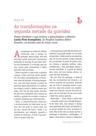 Aula 03

As transformações na
segunda metade da gravidez
Vamos relembrar o que ensinou a ginecologista e obstetra
Lucila Pires Evangelista, do Hospital Israelita Albert
Einstein, na terceira aula do nosso curso.




A
         s mudanças no corpo da mulher        A sensação que a grávida tem desse mo-
         continuam com o avanço da          vimento é que pode mudar. Lá no início
         gestação. Nessa etapa, elas são    da gravidez, o bebê parecia um peixinho
marcadas muito mais pelo crescimento        que, de vez em quando, surgia nadando
acelerado da barriga do que pelos efei-     em sua barriga. A partir do quinto mês,
tos dos hormônios. E a barriga, por sua     ela começa a perceber joelhos, mãos,
vez, cresce para acompanhar o bebê,         cambalhotas... Essa percepção reforça o
que está cada vez maior.                    vínculo mãe/filho. E, a partir do sétimo
  Entre o quinto e o sexto mês, a grávida   mês, claro, ela leva muitos chutes, al-
começa a viver uma fase muito agradá-       guns até bem doloridos.
vel. Os enjoos, provavelmente, se torna-      Na reta final da gestação, o bebê já
ram coisa do passado. A barriga despon-     não faz movimentos tão bruscos e às
tou, mas não está enorme a ponto de         vezes a grávida até estranha, achando
provocar algum desconforto. E o melhor:     que ele está se mexendo menos e que,
ela começa a sentir o bebê se mexer pra     por isso, algo está errado: ora, simples-
valer. Isso lhe dá uma noção concreta       mente ele cresceu e já não há tanto es-
de que está carregando uma criança no       paço em sua barriga! Só por essa razão
ventre e, quando ela se move, é como se     o bebê fica menos agitado.
a mulher soubesse que tudo está bem.          Nessa fase — aliás, desde o sexto mês
  Aliás, é importantíssimo observar:        — ela pode sentir uma vontade frequen-
a movimentação do bebê deve ser di-         te de fazer xixi. Isso porque a bexiga
ária. Ele até pode se mexer mais em         está espremida pelo útero grandalhão e,
um dia, menos em outro. Tende a se          ao menor volume de urina, já parece lo-
movimentar, por exemplo, quando a           tada. Não só ela está no maior aperto: o
mulher se alimenta. O fato é que pre-       estômago, o intestino, o diafragma... O
cisa se mexer todo dia.                     útero, a esta altura, começa a comprimir

                                                            www.bebe.com.br | 2
 