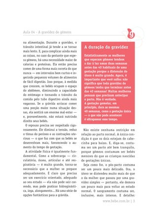 Aula 04 - A gravidez de gêmeos

na alimentação. Durante a gravidez, o
trânsito intestinal já tende a se tornar     A duração da gravidez
mais lento. E, para complicar ainda mais
as coisas, no caso da gestante que espe-     Estatisticamente as mulheres
ra gêmeos, há uma necessidade maior de       que esperam gêmeos tendem
calorias e proteínas. Ela então precisa      a dar à luz umas duas semanas
comer de uma forma mais correta do que       antes das 40 habituais de uma
                                             gestação porque a distensão do
nunca — em intervalos bem curtos e in-
                                             útero é muito grande. Agora, é
gerindo pequenos volumes de alimentos
                                             importante que você saiba: não
de fácil digestão. Isso porque, à medida
                                             significa que toda gravidez de
que crescem, os bebês ocupam o espaço        gêmeos tenha que terminar antes
do abdômen, diminuindo a capacidade          das 40 semanas! Muitas mulheres
do estômago e tornando o trânsito da         pensam que precisam antecipar
comida pelo tubo digestivo ainda mais        o parto. Não é verdade.
vagaroso. Se a grávida arriscar comer        A gestação gemelar, em
uma porção maior numa situação des-          princípio, dura as mesmas
sas, ela sentirá um enorme mal-estar —       40 semanas, como a gestação única
e, provavelmente, não estará nutrindo        — o que não pode acontecer
                                             é ultrapassar esse tempo.
direito seus bebês.
  O repouso precisa ser respeitado rigo-
rosamente. Ele diminui a tensão, reduz       Não existe nenhuma restrição em
o tônus do períneo e as contrações ute-    relação ao parto normal. A única con-
rinas — o que faz com que os bebês se      dição é que os dois estejam de cabe-
desenvolvam mais, favorecendo o au-        cinha para baixo. E, diga-se, costu-
mento do tempo de gestação.                ma ser um parto até bem tranquilo,
  A atividade física é igualmente fun-     porque gêmeos costumam ser bebês
damental. Como a sobrecarga — cir-         menores do que as crianças nascidas
culatória, óssea, articular e até res-     de gestações únicas.
piratória — é muito grande, torna-se         Seja como for, o pós-parto costuma
necessário que a mulher se prepare         ser um pouco mais delicado. Ora, o
adequadamente. É claro que precisa         útero se distendeu muito mais do que
ser um exercício orientado, adequado       o da mulher que passou por uma gra-
ao seu estado — ela não pode sair cor-     videz simples — portanto, ele demora
rendo, mas pode praticar hidroginásti-     um pouco mais para voltar ao estado
ca, ioga, alongamento... Há uma série de   normal. O sangramento costuma ser,
opções fantásticas para a grávida.         inclusive, mais intenso. E detalhe:
                                                         www.bebe.com.br | 3
 