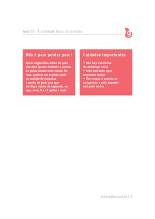 Aula 05 - A atividade física na gravidez




  Não é para perder peso!                  Cuidados importantes
  Quem engravidou acima do peso            • Não faça exercícios
  não deve querer eliminar o excesso       de estômago vazio
  de quilos nesses nove meses. No          • Beba bastante água
  caso, praticar um esporte ajuda          enquanto treina
  no sentido de controlar                  • Use roupas e acessórios
  o ganho de peso para que                 adequados a cada esporte,
  ele fique dentro do esperado, ou         evitando lesões
  seja, entre 9 e 12 quilos a mais.




                                                       www.bebe.com.br | 4
 