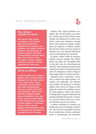 Aula 06 - Alimentação na gravidez




  Para reduzir                           Existem, claro, alguns cuidados e res-
  a prisão de ventre                   trições. No caso das saladas, por exem-
                                       plo, é melhor que as folhas sejam sempre
  Uma queixa muito comum               lavadas com hipoclorito de sódio, subs-
  na gestação é a do intestino         tância usada para esterilizar. Quando
  preso. Há medicamentos               não se tiver certeza da assepsia, melhor
  específicos para contornar esse      optar por legumes e verduras cozidos.
  problema, mas também é possível      Eles não têm tantas vitaminas quanto os
  melhorar o funcionamento do          vegetais crus, mas oferecem baixíssimo
  intestino comendo alimentos
                                       risco de contaminação por bactérias.
  com mais fibras e bebendo muita
                                         Os peixes, ótimas fontes de proteína,
  água. Sucos caseiros, feitos
  com iogurte, linhaça, gergelim,      também merecem atenção. Eles infeliz-
  sementes de girassol e ameixa,       mente não devem ser consumidos todos
  costumam dar muito certo.            os dias pelo risco de contaminação por
                                       mercúrio, metal pesado que muitas vezes
                                       contamina as águas e se encontra nos pes-
  Alívio ao refluxo!                   cados. Se ultrapassar o limite e chegar ao
                                       bebê, poderá afetar seu sistema nervoso.
  A partir do sétimo mês, é comum a
                                         Adoçantes como o aspartame, a sucra-
  gestante sentir certa queimação no
  estômago. Isso tem nome: refluxo.    lose e a estévia são seguros porque, con-
  O útero cresce muito e aperta        sumidos com moderação, não oferecem
  o estômago. O que tem dentro         risco ao bebê. Já a sacarina e o ciclamato
  dele, quase invariavelmente,         podem causar câncer de bexiga no feto.
  volta para o esôfago. Para evitar    Apesar de a chance de o problema ocorrer
  esse desconforto, melhor comer       ser muito pequena, melhor não arriscar.
  alimentos de digestão rápida,        Os refrigerantes e iogurtes dietéticos têm
  como os carboidratos (arroz, pão,    grande quantidade de sacarina e ciclama-
  batata, macarrão), especialmente
                                       to e, por isso mesmo, devem ter o consu-
  à noite. Comidas ricas em gorduras
                                       mo reduzido a uma vez na semana.
  (os óleos vegetais) e as proteínas
  (como as carnes), que são              A mesma orientação de consumo mo-
  digeridas mais lentamente, devem     derado serve para os enlatados e embuti-
  ser saboreadas com parcimônia, de    dos. Eles têm uma quantidade excessiva
  preferência na hora do almoço.       de um conservante, o nitrito, usado para
                                       evitar a contaminação por botulismo.

                                                       www.bebe.com.br | 4
 