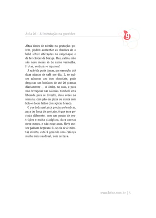 Aula 06 - Alimentação na gravidez


Altas doses de nitrito na gestação, po-
rém, podem aumentar as chances de o
bebê sofrer alterações na oxigenação e
de ter câncer de bexiga. Mas, calma, não
são nove meses só de carne vermelha,
frutas, verduras e legumes!
  A grávida pode tomar, por exemplo, até
duas xícaras de café por dia. E, se qui-
ser saborear um bom chocolate, pode
degustar um bombom de até 20 gramas
diariamente — o limite, no caso, é para
não extrapolar nas calorias. Também está
liberada para se divertir, duas vezes na
semana, com pão ou pizza ou ainda com
bolo e doces feitos com açúcar branco.
  O que toda gestante precisa se lembrar,
para ter força de vontade, é que esse pe-
ríodo diferente, com um pouco de res-
trições e muita disciplina, dura apenas
nove meses, e não nove anos. Nove me-
ses passam depressa! E, se ela se alimen-
tar direito, estará gerando uma criança
muito mais saudável, com certeza.




                                            www.bebe.com.br | 5
 