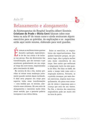 Aula 07

Relaxamento e alongamento
As fisioterapeutas do Hospital Israelita Albert Einstein
Cristiane do Prado e Olívia Cerri falaram sobre esse
tema na aula 07 do nosso curso e ainda ensinaram alguns
exercícios para as grávidas. As explicações e as sugestões
estão aqui neste resumo, elaborado para você guardar.




É
       comum as mulheres terem queixas      Entre os exercícios, os respira-
       durante a gestação, especialmen-   tórios são importantíssimos. Eles
       te de dor nas costas e de incha-   ajudam bastante porque, em pri-
ço nas pernas. Elas são decorrentes das   meiro lugar, dão à própria mulher
transformações, que são normais e que     uma maior consciência do seu
acontecem gradualmente em seu corpo       corpo. Sem contar que melhoram
ao longo dos nove meses, impulsionadas    a oxigenação tanto da mãe quan-
pelo crescimento do bebê.                 to do filho. Por falar no bebê, ele
  Na correria do dia a dia, muitas grá-   sente o tempo todo como está a
vidas só notam essas mudanças justa-      respiração materna. Portanto, se
mente quando sentem algum incômodo.       a grávida consegue, por meio des-
O ideal seria preparar seu corpo para     ses exercícios, respirar mais tran-
suportar todas essas transformações       quilamente, ela passa essa sensa-
— uma medida que, no mínimo, ame-         ção de calma e segurança para a
nizaria esses sintomas. Há uma série de   criança que está em seu ventre.
alongamentos e exercícios muito úteis     Por fim, a técnica dos exercícios
nesse sentido, que a gestante poderia     respiratórios pode ser muito útil
incorporar à sua rotina diária.           na hora do parto.




                                                          www.bebe.com.br | 2
 