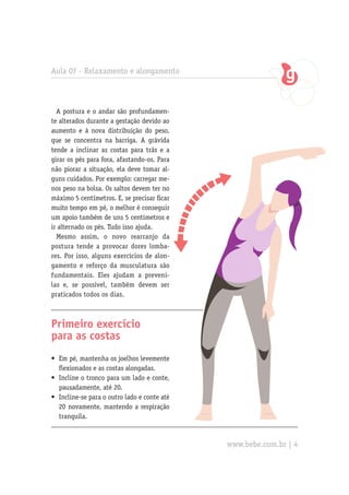Aula 07 - Relaxamento e alongamento



  A postura e o andar são profundamen-
te alterados durante a gestação devido ao
aumento e à nova distribuição do peso,
que se concentra na barriga. A grávida
tende a inclinar as costas para trás e a
girar os pés para fora, afastando-os. Para
não piorar a situação, ela deve tomar al-
guns cuidados. Por exemplo: carregar me-
nos peso na bolsa. Os saltos devem ter no
máximo 5 centímetros. E, se precisar ficar
muito tempo em pé, o melhor é conseguir
um apoio também de uns 5 centímetros e
ir alternado os pés. Tudo isso ajuda.
  Mesmo assim, o novo rearranjo da
postura tende a provocar dores lomba-
res. Por isso, alguns exercícios de alon-
gamento e reforço da musculatura são
fundamentais. Eles ajudam a preveni-
las e, se possível, também devem ser
praticados todos os dias.



Primeiro exercício
para as costas
•	 Em pé, mantenha os joelhos levemente
   flexionados e as costas alongadas.
•	 Incline o tronco para um lado e conte,
   pausadamente, até 20.
•	 Incline-se para o outro lado e conte até
   20 novamente, mantendo a respiração
   tranquila.



                                              www.bebe.com.br | 4
 