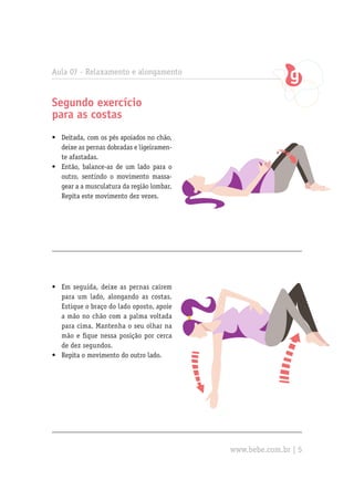 Aula 07 - Relaxamento e alongamento


Segundo exercício
para as costas
•	 Deitada, com os pés apoiados no chão,
   deixe as pernas dobradas e ligeiramen-
   te afastadas.
•	 Então, balance-as de um lado para o
   outro, sentindo o movimento massa-
   gear a a musculatura da região lombar.
   Repita este movimento dez vezes.




•	 Em seguida, deixe as pernas caírem
   para um lado, alongando as costas.
   Estique o braço do lado oposto, apoie
   a mão no chão com a palma voltada
   para cima. Mantenha o seu olhar na
   mão e fique nessa posição por cerca
   de dez segundos.
•	 Repita o movimento do outro lado.




                                            www.bebe.com.br | 5
 