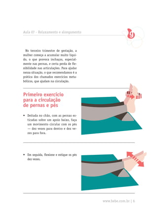 Aula 07 - Relaxamento e alongamento



  No terceiro trimestre de gestação, a
mulher começa a acumular muito líqui-
do, o que provoca inchaços, especial-
mente nas pernas, e certa perda de fle-
xibilidade nas articulações. Para ajudar
nessa situação, o que recomendamos é a
prática dos chamados exercícios meta-
bólicos, que ajudam na circulação.



Primeiro exercício
para a circulação
de pernas e pés
•	 Deitada no chão, com as pernas es-
   ticadas sobre um apoio baixo, faça
   um movimento circular com os pés
   — dez vezes para dentro e dez ve-
   zes para fora.




•	 Em seguida, flexione e estique os pés
   dez vezes.




                                           www.bebe.com.br | 6
 