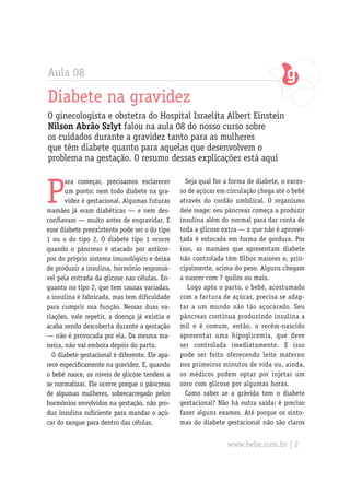 Aula 08

Diabete na gravidez
O ginecologista e obstetra do Hospital Israelita Albert Einstein
Nilson Abrão Szlyt falou na aula 08 do nosso curso sobre
os cuidados durante a gravidez tanto para as mulheres
que têm diabete quanto para aquelas que desenvolvem o
problema na gestação. O resumo dessas explicações está aqui



P
       ara começar, precisamos esclarecer         Seja qual for a forma de diabete, o exces-
       um ponto: nem todo diabete na gra-       so de açúcar em circulação chega até o bebê
       videz é gestacional. Algumas futuras     através do cordão umbilical. O organismo
mamães já eram diabéticas — e nem des-          dele reage: seu pâncreas começa a produzir
confiavam — muito antes de engravidar. E        insulina além do normal para dar conta de
esse diabete preexistente pode ser o do tipo    toda a glicose extra — a que não é aprovei-
1 ou o do tipo 2. O diabete tipo 1 ocorre       tada é estocada em forma de gordura. Por
quando o pâncreas é atacado por anticor-        isso, as mamães que apresentam diabete
pos do próprio sistema imunológico e deixa      não controlada têm filhos maiores e, prin-
de produzir a insulina, hormônio responsá-      cipalmente, acima do peso. Alguns chegam
vel pela entrada da glicose nas células. En-    a nascer com 7 quilos ou mais.
quanto no tipo 2, que tem causas variadas,         Logo após o parto, o bebê, acostumado
a insulina é fabricada, mas tem dificuldade     com a fartura de açúcar, precisa se adap-
para cumprir sua função. Nessas duas va-        tar a um mundo não tão açucarado. Seu
riações, vale repetir, a doença já existia e    pâncreas continua produzindo insulina a
acaba sendo descoberta durante a gestação       mil e é comum, então, o recém-nascido
— não é provocada por ela. Da mesma ma-         apresentar uma hipoglicemia, que deve
neira, não vai embora depois do parto.          ser controlada imediatamente. E isso
  O diabete gestacional é diferente. Ele apa-   pode ser feito oferecendo leite materno
rece especificamente na gravidez. E, quando     nos primeiros minutos de vida ou, ainda,
o bebê nasce, os níveis de glicose tendem a     os médicos podem optar por injetar um
se normalizar. Ele ocorre porque o pâncreas     soro com glicose por algumas horas.
de algumas mulheres, sobrecarregado pelos         Como saber se a grávida tem o diabete
hormônios envolvidos na gestação, não pro-      gestacional? Não há outra saída: é preciso
duz insulina suficiente para mandar o açú-      fazer alguns exames. Até porque os sinto-
car do sangue para dentro das células.          mas do diabete gestacional não são claros


                                                                www.bebe.com.br | 2
 