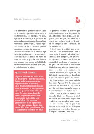 Aula 08 - Diabete na gravidez




— é diferente do que acontece nos tipos       É possível controlar o diabete por
1 e 2, quando a paciente urina muito e      meio da alimentação e da prática de
constantemente, por exemplo. Por isso,      uma atividade física regular. Só na-
a primeira recomendação é que todas as      queles casos em que isso não é sufi-
mulheres façam os testes de glicemia logo   ciente para reduzir os níveis de açú-
no início da gestação para, depois, repe-   car no sangue o uso da insulina se
ti-lo entre a 24ª e a 27ª semana, quando    faz necessário.
o problema costuma dar as caras.              O ideal é que o cardápio seja orien-
  Quando o diabete é confirmado — seja      tado por uma nutricionista, mas o
ele gestacional ou não —, sempre preci-     importante é manter refeições equi-
sa ser controlado. E não só em nome da      libradas, sem exageros, em interva-
saúde do bebê. A grávida com diabete        los regulares. Os exercícios devem ter
sem controle tem maior probabilidade        intensidade moderada e precisam fa-
de desenvolver hipertensão e infecções,     zer parte da rotina diária, com muita
principalmente a urinária.                  disciplina. Não adianta fazer ginásti-
                                            ca de segunda a sexta e descansar no
 Quem está na mira                          final de semana — para a grávida com
                                            diabete, é a constância que faz efeito
 Algumas mulheres têm maior risco
                                            e evita os picos de glicose na circula-
 de desenvolver o diabete gestacional.
 Fazem parte desse grupo as que             ção. Essas medidas resolvem a maioria
 engravidam com mais idade;                 dos casos. Apenas 25% das gestantes
 as de determinados grupos étnicos,         precisam da insulina. E, no caso, a
 como as asiáticas; e, principalmente,      grávida pode ficar tranquila porque o
 aquelas que estão muito acima do           medicamento não faz mal ao bebê.
 peso. Por isso a importância de              Além disso, é preciso manter um
 entrar na gravidez em boa forma.           controle diário da glicemia, o nível
 E, mesmo se você está de bem               de açúcar, principalmente depois das
 com a balança, há sempre a                 refeições. Isso significa usar apare-
 probabilidade de ter o problema
                                            lhos que dosam a glicose por meio
 — claro que, no caso, ela será bem
                                            de uma pequena picada no dedo para
 menor. Mas vale a pena ficar de olho
 e fazer exames durante o pré-natal.        analisar uma gota ínfima de sangue.
                                            É simples, eficiente e não dói!



                                                           www.bebe.com.br | 3
 