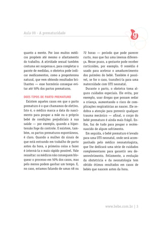 Aula 09 - A prematuridade




quanto a mente. Por isso muitos médi-       72 horas — período que pode parecer
cos propõem até mesmo o afastamento         curto, mas que faz uma imensa diferen-
do trabalho. A atividade sexual também      ça. Nesse prazo, a gestante pode receber
costuma ser suspensa e, para completar o    corticoides, por exemplo. O remédio é
pacote de medidas, o obstetra pode indi-    usado para acelerar o amadurecimento
car medicamentos, como a progesterona       dos pulmões do bebê. Também é possí-
natural, que vem obtendo resultados bri-    vel, se for o caso, transferi-la para uma
lhantes — esse hormônio consegue evi-       maternidade com UTI neonatal.
tar até 50% dos partos prematuros.            Durante o parto, o obstetra toma al-
                                            guns cuidados especiais. Ele evita, por
Dois tipos de parto prematuro               exemplo, usar drogas que possam sedar
  Existem aqueles casos em que o parto      a criança, aumentando o risco de com-
prematuro é o que chamamos de eletivo.      plicações respiratórias ao nascer. Ele re-
Isto é, o médico marca a data do nasci-     dobra a atenção para prevenir qualquer
mento para poupar a mãe ou o próprio        trauma mecânico — afinal, o corpo do
bebê de condições prejudiciais à sua        bebê prematuro é ainda mais frágil. En-
saúde — por exemplo, quando a hiper-        fim, faz de tudo para poupar o recém-
tensão foge do controle. E existem, tam-    nascido de algum sofrimento.
bém, os partos prematuros espontâneos,        Em seguida, o bebê prematuro é levado
é claro. Quando a mulher dá sinais de       para uma UTI neonatal, onde será acom-
que está entrando em trabalho de parto      panhado pelo médico neonatologista,
antes da hora, a primeira coisa a fazer     que lhe dedicará uma série de cuidados
é interná-la o mais rápido possível. Vale   complementares para garantir seu de-
ressaltar: os médicos não conseguem blo-    senvolvimento. Felizmente, a evolução
quear o processo em 50% dos casos, mas      da obstetrícia e da neonatologia tem
pelo menos podem ganhar um tempo. E,        obtido ótimos resultados em casos de
no caso, estamos falando de umas 48 ou      bebês que nascem antes da hora.




                                                            www.bebe.com.br | 3
 