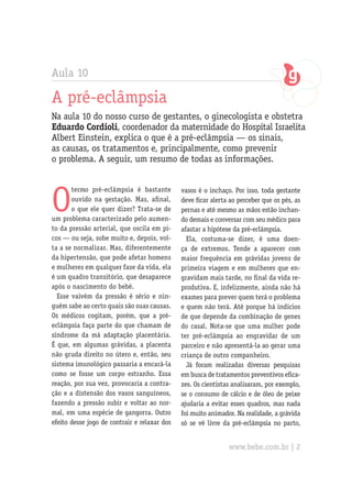 Aula 10

A pré-eclâmpsia
Na aula 10 do nosso curso de gestantes, o ginecologista e obstetra
Eduardo Cordioli, coordenador da maternidade do Hospital Israelita
Albert Einstein, explica o que é a pré-eclâmpsia — os sinais,
as causas, os tratamentos e, principalmente, como prevenir
o problema. A seguir, um resumo de todas as informações.




O
       termo pré-eclâmpsia é bastante         vasos é o inchaço. Por isso, toda gestante
       ouvido na gestação. Mas, afinal,       deve ficar alerta ao perceber que os pés, as
       o que ele quer dizer? Trata-se de      pernas e até mesmo as mãos estão inchan-
um problema caracterizado pelo aumen-         do demais e conversar com seu médico para
to da pressão arterial, que oscila em pi-     afastar a hipótese da pré-eclâmpsia.
cos — ou seja, sobe muito e, depois, vol-       Ela, costuma-se dizer, é uma doen-
ta a se normalizar. Mas, diferentemente       ça de extremos. Tende a aparecer com
da hipertensão, que pode afetar homens        maior frequência em grávidas jovens de
e mulheres em qualquer fase da vida, ela      primeira viagem e em mulheres que en-
é um quadro transitório, que desaparece       gravidam mais tarde, no final da vida re-
após o nascimento do bebê.                    produtiva. E, infelizmente, ainda não há
  Esse vaivém da pressão é sério e nin-       exames para prever quem terá o problema
guém sabe ao certo quais são suas causas.     e quem não terá. Até porque há indícios
Os médicos cogitam, porém, que a pré-         de que depende da combinação de genes
eclâmpsia faça parte do que chamam de         do casal. Nota-se que uma mulher pode
síndrome da má adaptação placentária.         ter pré-eclâmpsia ao engravidar de um
É que, em algumas grávidas, a placenta        parceiro e não apresentá-la ao gerar uma
não gruda direito no útero e, então, seu      criança de outro companheiro.
sistema imunológico passaria a encará-la        Já foram realizadas diversas pesquisas
como se fosse um corpo estranho. Essa         em busca de tratamentos preventivos efica-
reação, por sua vez, provocaria a contra-     zes. Os cientistas analisaram, por exemplo,
ção e a distensão dos vasos sanguíneos,       se o consumo de cálcio e de óleo de peixe
fazendo a pressão subir e voltar ao nor-      ajudaria a evitar esses quadros, mas nada
mal, em uma espécie de gangorra. Outro        foi muito animador. Na realidade, a grávida
efeito desse jogo de contrair e relaxar dos   só se vê livre da pré-eclâmpsia no parto,


                                                               www.bebe.com.br | 2
 