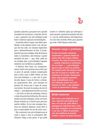 Aula 10 - A pré-eclâmpsia




quando a placenta, que parece ser a grande      ocorrer é o obstetra optar por antecipar o
causadora do transtorno, é retirada. Até lá,    parto quando a pressão da grávida está alta
o que a gestante com pré-eclâmpsia pode         e o uso de medicamentos anti-hipertensi-
fazer é observar algumas recomendações.         vos não está surtindo efeito para garantir
  A primeira delas é seguir uma dieta equi-     que mãe e filho fiquem muito bem.
librada. E não adianta cortar o sal, até por-
que ele tem iodo, um mineral importante
para o desenvolvimento do feto. O funda-
                                                  Quando surge o problema
mental é que esse cardápio, além de fornecer      Os picos de pressão costumam
todos os nutrientes, não favoreça o ganho         surpreender a gestante depois do
excessivo de peso — que, aliás, pode ser          quinto mês. Mas sempre existem
um estopim para a pré-eclâmpsia naquelas          exceções. Nos casos de doença molar
                                                  — quando a placenta se transforma
mulheres com tendência ao problema.
                                                  em um tumor —, a pré-eclâmpsia
  O obstetra deve fazer um acompanha-
                                                  aparece logo no início da gravidez.
mento ainda mais próximo para evitar que
                                                  Ela também pode não demorar tanto
os picos de pressão rendam complicações           para dar as caras se a mulher tem
para a mãe e para o bebê. Afinal, ela tem         problemas de tireoide. Finalmente,
uma pré-eclâmpsia, e o que não se quer,           quem espera gêmeos apresenta
de jeito algum, é que ela tenha a eclâmp-         maior probabilidade de ter
sia propriamente dita, uma elevação da            pré-eclâmpsia porque tem mais
pressão tão severa que é capaz de causar          placenta no útero, o que aumenta
convulsões. Os sinais da ameaça são dor de        o risco de desenvolver a doença.
cabeça — principalmente frontal e na nuca
—, dor forte na boca do estômago, tontura
                                                  Bebês menores
e visão de pontinhos brilhantes. No caso da
mulher com pré-eclâmpsia, sentir um único         Nem tanto a pré-eclâmpsia em si,
desses sintomas já é motivo para procurar         mas a placenta mal grudada que
auxílio médico. Se ela não consegue loca-         tem a ver com ela, pode afetar a
                                                  passagem de nutrientes para o feto.
lizar seu obstetra depressa, então deve ir
                                                  Isso pode atrapalhar seu crescimento
para a maternidade em vez de correr risco.
                                                  e, por isso, os filhos de gestantes
  Mas a gestante com pré-eclâmpsia que se
                                                  com esse problema de pressão
cuida e segue à risca as orientações difi-        tendem a nascer um pouco menores.
cilmente chega a esse ponto. O que pode


                                                                 www.bebe.com.br | 3
 