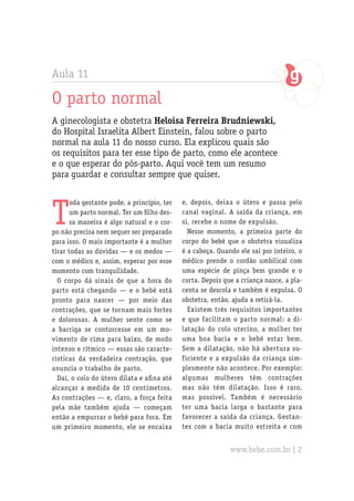 Aula 11

O parto normal
A ginecologista e obstetra Heloisa Ferreira Brudniewski,
do Hospital Israelita Albert Einstein, falou sobre o parto
normal na aula 11 do nosso curso. Ela explicou quais são
os requisitos para ter esse tipo de parto, como ele acontece
e o que esperar do pós-parto. Aqui você tem um resumo
para guardar e consultar sempre que quiser.



T
      oda gestante pode, a princípio, ter   e, depois, deixa o útero e passa pelo
      um parto normal. Ter um filho des-    canal vaginal. A saída da criança, em
      sa maneira é algo natural e o cor-    si, recebe o nome de expulsão.
po não precisa nem sequer ser preparado       Nesse momento, a primeira parte do
para isso. O mais importante é a mulher     corpo do bebê que o obstetra visualiza
tirar todas as dúvidas — e os medos —       é a cabeça. Quando ele sai por inteiro, o
com o médico e, assim, esperar por esse     médico prende o cordão umbilical com
momento com tranquilidade.                  uma espécie de pinça bem grande e o
  O corpo dá sinais de que a hora do        corta. Depois que a criança nasce, a pla-
parto está chegando — e o bebê está         centa se descola e também é expulsa. O
pronto para nascer — por meio das           obstetra, então, ajuda a retirá-la.
contrações, que se tornam mais fortes         Existem três requisitos importantes
e dolorosas. A mulher sente como se         e que facilitam o parto normal: a di-
a barriga se contorcesse em um mo-          latação do colo uterino, a mulher ter
vimento de cima para baixo, de modo         uma boa bacia e o bebê estar bem.
intenso e rítmico — essas são caracte-      Sem a dilatação, não há abertura su-
rísticas da verdadeira contração, que       ficiente e a expulsão da criança sim-
anuncia o trabalho de parto.                plesmente não acontece. Por exemplo:
  Daí, o colo do útero dilata e afina até   algumas mulheres têm contrações
alcançar a medida de 10 centímetros.        mas não têm dilatação. Isso é raro,
As contrações — e, claro, a força feita     mas possível. Também é necessário
pela mãe também ajuda — começam             ter uma bacia larga o bastante para
então a empurrar o bebê para fora. Em       favorecer a saída da criança. Gestan-
um primeiro momento, ele se encaixa         tes com a bacia muito estreita e com


                                                            www.bebe.com.br | 2
 