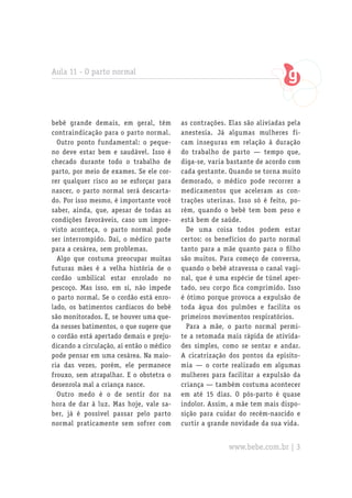 Aula 11 - O parto normal




bebê grande demais, em geral, têm         as contrações. Elas são aliviadas pela
contraindicação para o parto normal.      anestesia. Já algumas mulheres fi-
  Outro ponto fundamental: o peque-       cam inseguras em relação à duração
no deve estar bem e saudável. Isso é      do trabalho de parto — tempo que,
checado durante todo o trabalho de        diga-se, varia bastante de acordo com
parto, por meio de exames. Se ele cor-    cada gestante. Quando se torna muito
rer qualquer risco ao se esforçar para    demorado, o médico pode recorrer a
nascer, o parto normal será descarta-     medicamentos que aceleram as con-
do. Por isso mesmo, é importante você     trações uterinas. Isso só é feito, po-
saber, ainda, que, apesar de todas as     rém, quando o bebê tem bom peso e
condições favoráveis, caso um impre-      está bem de saúde.
visto aconteça, o parto normal pode         De uma coisa todos podem estar
ser interrompido. Daí, o médico parte     certos: os benefícios do parto normal
para a cesárea, sem problemas.            tanto para a mãe quanto para o filho
  Algo que costuma preocupar muitas       são muitos. Para começo de conversa,
futuras mães é a velha história de o      quando o bebê atravessa o canal vagi-
cordão umbilical estar enrolado no        nal, que é uma espécie de túnel aper-
pescoço. Mas isso, em si, não impede      tado, seu corpo fica comprimido. Isso
o parto normal. Se o cordão está enro-    é ótimo porque provoca a expulsão de
lado, os batimentos cardíacos do bebê     toda água dos pulmões e facilita os
são monitorados. E, se houver uma que-    primeiros movimentos respiratórios.
da nesses batimentos, o que sugere que      Para a mãe, o parto normal permi-
o cordão está apertado demais e preju-    te a retomada mais rápida de ativida-
dicando a circulação, aí então o médico   des simples, como se sentar e andar.
pode pensar em uma cesárea. Na maio-      A cicatrização dos pontos da episito-
ria das vezes, porém, ele permanece       mia — o corte realizado em algumas
frouxo, sem atrapalhar. E o obstetra o    mulheres para facilitar a expulsão da
desenrola mal a criança nasce.            criança — também costuma acontecer
  Outro medo é o de sentir dor na         em até 15 dias. O pós-parto é quase
hora de dar à luz. Mas hoje, vale sa-     indolor. Assim, a mãe tem mais dispo-
ber, já é possível passar pelo parto      sição para cuidar do recém-nascido e
normal praticamente sem sofrer com        curtir a grande novidade da sua vida.


                                                         www.bebe.com.br | 3
 