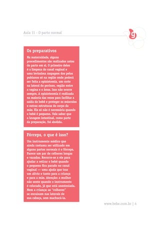 Aula 11 - O parto normal



  Os preparativos
  Na maternidade, alguns
  procedimentos são realizados antes
  do parto em si. O primeiro deles
  é a limpeza do canal vaginal e
  uma levíssima raspagem dos pelos
  pubianos só na região onde poderá
  ser feita a episiotomia, um corte
  na lateral do períneo, região entre
  a vagina e o ânus. Isso não ocorre
  sempre. A episioteomia é realizada
  na maioria das vezes para facilitar a
  saída do bebê e proteger os músculos
  e outras estruturas do corpo da
  mãe. Ela só não é necessária quando
  o bebê é pequeno. Vale saber que
  a lavagem intestinal, como parte
  da preparação, foi abolida.



  Fórceps, o que é isso?
  Um instrumento médico que
  ainda costuma ser utilizado em
  alguns partos normais é o fórceps.
  Parece um par de colheres longas
  e vazadas. Recorre-se a ele para
  ajudar a retirar o bebê quando
  o pequeno fica parado no canal
  vaginal — uma ajuda que traz
  um alívio e tanto para a criança
  e para a mãe. Atenção: a mulher
  não sente quando o instrumento
  é colocado, já que está anestesiada.
  Nem a criança: as “colheres”
  se encaixam nas laterais de
  sua cabeça, sem machucá-la.
                                          www.bebe.com.br | 4
 
