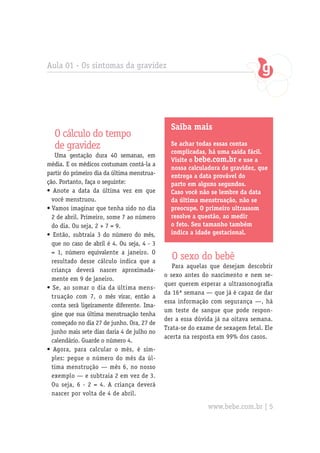 Aula 01 - Os sintomas da gravidez




                                               Saiba mais
  O cálculo do tempo
  de gravidez                                  Se achar todas essas contas
                                               complicadas, há uma saída fácil.
   Uma gestação dura 40 semanas, em
                                               Visite o bebe.com.br e use a
média. E os médicos costumam contá-la a
                                               nossa calculadora de gravidez, que
partir do primeiro dia da última menstrua-     entrega a data provável do
ção. Portanto, faça o seguinte:                parto em alguns segundos.
• Anote a data da última vez em que            Caso você não se lembre da data
  você menstruou.                              da última menstruação, não se
• Vamos imaginar que tenha sido no dia         preocupe. O primeiro ultrassom
  2 de abril. Primeiro, some 7 ao número       resolve a questão, ao medir
  do dia. Ou seja, 2 + 7 = 9.                  o feto. Seu tamanho também
• Então, subtraia 3 do número do mês,          indica a idade gestacional.
  que no caso de abril é 4. Ou seja, 4 - 3
  = 1, número equivalente a janeiro. O
  resultado desse cálculo indica que a
                                               O sexo do bebê
                                                Para aquelas que desejam descobrir
  criança deverá nascer aproximada-
                                             o sexo antes do nascimento e nem se-
  mente em 9 de janeiro.
                                             quer querem esperar a ultrassonografia
• Se, ao somar o dia da última mens-
                                             da 16ª semana — que já é capaz de dar
  truação com 7, o mês virar, então a
                                             essa informação com segurança —, há
  conta será ligeiramente diferente. Ima-
                                             um teste de sangue que pode respon-
  gine que sua última menstruação tenha
                                             der a essa dúvida já na oitava semana.
  começado no dia 27 de junho. Ora, 27 de
                                             Trata-se do exame de sexagem fetal. Ele
  junho mais sete dias daria 4 de julho no
                                             acerta na resposta em 99% dos casos.
  calendário. Guarde o número 4.
• Agora, para calcular o mês, é sim-
  ples: pegue o número do mês da úl-
  tima menstrução — mês 6, no nosso
  exemplo — e subtraia 2 em vez de 3.
  Ou seja, 6 - 2 = 4. A criança deverá
  nascer por volta de 4 de abril.

                                                            www.bebe.com.br | 5
 