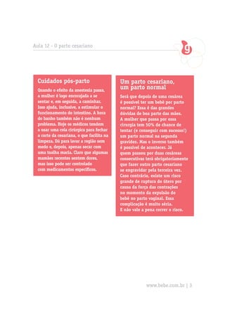 Aula 12 - O parto cesariano




  Cuidados pós-parto                        Um parto cesariano,
  Quando o efeito da anestesia passa,
                                            um parto normal
  a mulher é logo encorajada a se           Será que depois de uma cesárea
  sentar e, em seguida, a caminhar.         é possível ter um bebê por parto
  Isso ajuda, inclusive, a estimular o      normal? Essa é das grandes
  funcionamento do intestino. A hora        dúvidas de boa parte das mães.
  do banho também não é nenhum              A mulher que passa por essa
  problema. Hoje os médicos tendem          cirurgia tem 50% de chance de
  a usar uma cola cirúrgica para fechar     tentar (e conseguir com sucesso!)
  o corte da cesariana, o que facilita na   um parto normal na segunda
  limpeza. Dá para lavar a região sem       gravidez. Mas o inverso também
  medo e, depois, apenas secar com          é possível de acontecer. Já
  uma toalha macia. Claro que algumas       quem passou por duas cesáreas
  mamães recentes sentem dores,             consecutivas terá obrigatoriamente
  mas isso pode ser controlado              que fazer outro parto cesariano
  com medicamentos específicos.             se engravidar pela terceira vez.
                                            Caso contrário, existe um risco
                                            grande de ruptura do útero por
                                            causa da força das contrações
                                            no momento da expulsão do
                                            bebê no parto vaginal. Essa
                                            complicação é muito séria.
                                            E não vale a pena correr o risco.




                                                         www.bebe.com.br | 3
 