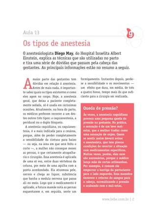 Aula 13

Os tipos de anestesia
O anestesiologista Diego May, do Hospital Israelita Albert
Einstein, explica as técnicas que são utilizadas no parto
e tira uma série de dúvidas que passam pela cabeça das
gestantes. As principais informações estão no resumo a seguir.



A
        maior parte das gestantes tem        formigamento. Instantes depois, perde-
        dúvidas em relação à anestesia.      se a sensibilidade e os movimentos —
        Antes de mais nada, é importan-      um efeito que dura, em média, de três
te saber quais os tipos existentes e como    a quatro horas, tempo mais do que sufi-
eles agem no corpo. Hoje, a anestesia        ciente para a cirurgia ser realizada.
geral, que deixa a paciente completa-
mente sedada, só é usada em raríssimas
ocasiões. Atualmente, na hora do parto,       Queda de pressão?
os médicos preferem recorrer a um des-        Às vezes, a anestesia raquidiana
tes outros três tipos: a raquianestesia, a    provoca uma pequena queda de
peridural ou o duplo bloqueio.                pressão na gestante. Na prática,
  A anestesia raquidiana, ou raquianes-       a sensação é de um leve mal-
tesia, é a mais indicada para a cesárea,      estar, que a mulher traduz como
porque, além de perder completamente          uma sensação de enjoo. Quem
a sensibilidade da cintura para baixo         se sentir assim deverá avisar
                                              o anestesista, que tem plenas
— ou seja, na área em que será feito o
                                              condições de reverter a situação
corte —, a mulher não consegue mexer
                                              com medicamentos específicos.
as pernas, o que certamente atrapalha-        Muitas vezes, porém, eles nem
ria o cirurgião. Essa anestesia é aplicada    são necessários, porque o médico
de uma só vez, entre duas vértebras da        lança mão de certas artimanhas.
coluna, por meio de uma agulha com a          Por exemplo, é comum ele
ponta arredondada. Ela atravessa pele,        empurrar a barriga da parturiente
nervos e chega ao liquor, substância          para o lado esquerdo. Essa manobra
que banha a medula nervosa que passa          favorece o retorno do sangue para
ali no meio. Logo que o medicamento é         a cabeça, normalizando a pressão
aplicado, a futura mamãe nota as pernas       e acabando com o mal-estar.
esquentarem e, em seguida, sente um

                                                            www.bebe.com.br | 2
 