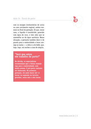 Aula 14 - Sinais de parto

com os escapes involuntários de urina
ou com corrimento vaginal, ambos nor-
mais no final da gestação. Só que, nesse
caso, o líquido é translúcido, parecido
com água de coco, e tem odor que se
assemelha ao da água sanitária. Nessa
situação, a gestante também deve ir de
pronto para a maternidade e levar con-
sigo as malas — a dela e a do bebê, que,
logo, logo, vai encher a casa de alegria.


 “Será que estou
 em trabalho de parto?’’
 Na dúvida, os especialistas
 recomendam que a futura mamãe
 siga para a maternidade, sem
 muita pressa. O pré-parto costuma
 ser demorado. Na primeira
 gestação, ele pode durar até 12
 horas; na segunda ou terceira
 gravidez, entre seis e oito horas.




                                            www.bebe.com.br | 3
 