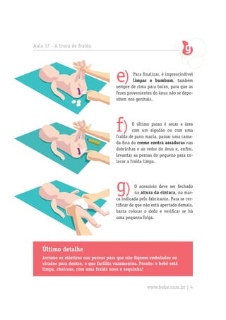 Aula 17 - A troca de fralda




                                        e)       Para finalizar, é imprescindível
                                                 limpar o bumbum, também
                                        sempre de cima para baixo, para que as
                                        fezes provenientes do ânus não se depo-
                                        sitem nos genitais.




                                        f)       O último passo é secar a área
                                                 com um algodão ou com uma
                                        fralda de pano macia, passar uma cama-
                                        da fina do creme contra assaduras nas
                                        dobrinhas e ao redor do ânus e, enfim,
                                        levantar as pernas do pequeno para co-
                                        locar a fralda limpa.




                                        g)         O acessório deve ser fechado
                                                   na altura da cintura, na mar-
                                        ca indicada pelo fabricante. Para se cer-
                                        tificar de que não está apertado demais,
                                        basta colocar o dedo e verificar se há
                                        uma pequena folga.




    Último detalhe
    Arrume os elásticos nas pernas para que não fiquem embolados ou
    virados para dentro, o que facilita vazamentos. Pronto: o bebê está
    limpo, cheiroso, com uma fralda nova e sequinha!


                                                        www.bebe.com.br | 4
 