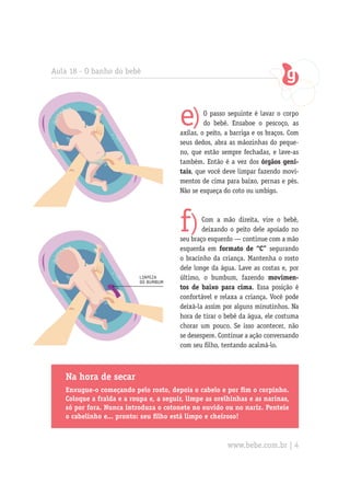 Aula 18 - O banho do bebê




                                        e)       O passo seguinte é lavar o corpo
                                                 do bebê. Ensaboe o pescoço, as
                                        axilas, o peito, a barriga e os braços. Com
                                        seus dedos, abra as mãozinhas do peque-
                                        no, que estão sempre fechadas, e lave-as
                                        também. Então é a vez dos órgãos geni-
                                        tais, que você deve limpar fazendo movi-
                                        mentos de cima para baixo, pernas e pés.
                                        Não se esqueça do coto ou umbigo.




                                        f)      Com a mão direita, vire o bebê,
                                                deixando o peito dele apoiado no
                                        seu braço esquerdo — continue com a mão
                                        esquerda em formato de “C” segurando
                                        o bracinho da criança. Mantenha o rosto
                                        dele longe da água. Lave as costas e, por
                           limpeza      último, o bumbum, fazendo movimen-
                           do bumbum
                                        tos de baixo para cima. Essa posição é
                                        confortável e relaxa a criança. Você pode
                                        deixá-la assim por alguns minutinhos. Na
                                        hora de tirar o bebê da água, ele costuma
                                        chorar um pouco. Se isso acontecer, não
                                        se desespere. Continue a ação conversando
                                        com seu filho, tentando acalmá-lo.



   Na hora de secar
   Enxugue-o começando pelo rosto, depois o cabelo e por fim o corpinho.
   Coloque a fralda e a roupa e, a seguir, limpe as orelhinhas e as narinas,
   só por fora. Nunca introduza o cotonete no ouvido ou no nariz. Penteie
   o cabelinho e... pronto: seu filho está limpo e cheiroso!



                                                         www.bebe.com.br | 4
 