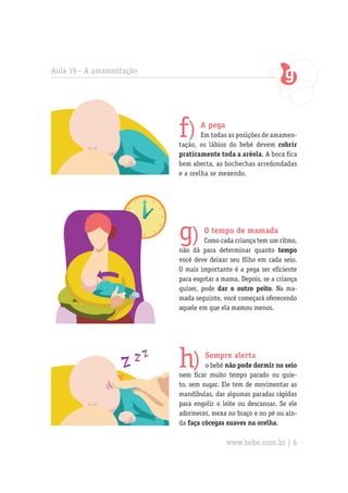 Aula 19 - A amamentação




                          f)     A pega
                                  Em todas as posições de amamen-
                          tação, os lábios do bebê devem cobrir
                          praticamente toda a aréola. A boca fica
                          bem aberta, as bochechas arredondadas
                          e a orelha se mexendo.




                          g)      O tempo de mamada
                                   Como cada criança tem um ritmo,
                          não dá para determinar quanto tempo
                          você deve deixar seu filho em cada seio.
                          O mais importante é a pega ser eficiente
                          para esgotar a mama. Depois, se a criança
                          quiser, pode dar o outro peito. Na ma-
                          mada seguinte, você começará oferecendo
                          aquele em que ela mamou menos.




                          h)       Sempre alerta
                                   o bebê não pode dormir no seio
                          nem ficar muito tempo parado ou quie-
                          to, sem sugar. Ele tem de movimentar as
                          mandíbulas, dar algumas paradas rápidas
                          para engolir o leite ou descansar. Se ele
                          adormecer, mexa no braço e no pé ou ain-
                          da faça cócegas suaves na orelha.

                                          www.bebe.com.br | 6
 