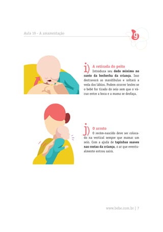 Aula 19 - A amamentação




                          i)    A retirada do peito
                                Introduza seu dedo mínimo no
                          canto da bochecha da criança. Isso
                          destravará as mandíbulas e soltará a
                          veda dos lábios. Podem ocorrer lesões se
                          o bebê for tirado do seio sem que o vá-
                          cuo entre a boca e a mama se desfaça.




                          j)    O arroto
                                 O recém-nascido deve ser coloca-
                          do na vertical sempre que mamar um
                          seio. Com a ajuda de tapinhas suaves
                          nas costas da criança, o ar que eventu-
                          almente entrou sairá.




                                          www.bebe.com.br | 7
 