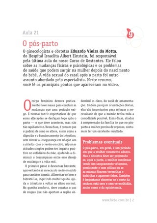 Aula 21

O pós-parto
O ginecologista e obstetra Eduardo Vieira da Motta,
do Hospital Israelita Albert Einstein, foi responsável
pela última aula do nosso Curso de Gestantes. Ele falou
sobre as mudanças físicas e psicológicas e os problemas
de saúde que podem surgir na mulher depois do nascimento
do bebê. A vida sexual do casal após o parto foi outro
assunto abordado pelo especialista. Neste resumo,
você lê os principais pontos que apareceram no vídeo.




O
       corpo feminino demora pratica-        dominal e, claro, do sutiã de amamenta-
       mente nove meses para concluir as     ção. Embora pareçam orientações óbvias,
       mudanças que uma gestação exi-        elas são importantes para reforçar a ne-
ge. É normal nutrir expectativas de que      cessidade de que a mamãe tenha toda a
essas alterações se desfaçam logo após o     comodidade possível. Essas dicas, aliadas
parto — o que deve acontecer, mas não        à compreensão da família de que no pós-
tão rapidamente. Nessa fase, é comum que     parto a mulher precisa de repouso, costu-
o padrão de sono se altere, assim como a     mam ter um excelente resultado.
digestão e o funcionamento do intestino,
sem contar a insegurança em relação aos
cuidados com o recém-nascido. Algumas
                                              Problemas eventuais
atitudes simples podem ter impacto posi-      O pós-parto, em geral, é um período
tivo no cotidiano da mãe, ajudando a di-      em que a mulher raramente adoece.
minuir o descompasso entre esse desejo        Mas o obstetra deve ser procurado
                                              se, após o parto, a mulher continuar
de mudança e a vida real.
                                              tendo um sangramento volumoso,
  O primeiro passo é descansar bastante,
                                              persistente e com cólicas ou se
aproveitando as sonecas do recém-nascido      as mamas ficarem vermelhas e
para também dormir. Alimentar-se bem e        doloridas e aparecer febre. Também
hidratar-se, ingerindo muito líquido, aju-    é importante observar se o corte da
da o intestino a voltar ao ritmo normal.      cesárea está seco e sem vermelhidão,
No quesito conforto, deve constar o uso       assim como o da episiotomia.
de roupas que não apertam a região ab-

                                                             www.bebe.com.br | 2
 
