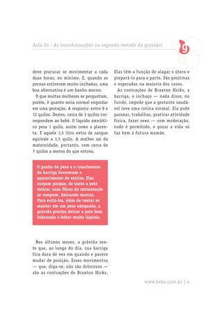Aula 03 - As transformações na segunda metade da gravidez
O ganho de peso e o crescimento
da barriga favorecem o
aparecimento de estrias. Elas
surgem porque, de tanto a pele
esticar, suas fibras de sustentação
se rompem, deixando marcas.
Para evitá-las, além de tentar se
manter em um peso adequado, a
grávida precisa deixar a pele bem
hidratada e beber muito líquido.
deve procurar se movimentar a cada
duas horas, no mínimo. E, quando as
pernas estiverem muito inchadas, uma
boa alternativa é um banho morno.
O que muitas mulheres se perguntam,
porém, é quanto seria normal engordar
em uma gestação. A resposta: entre 9 e
12 quilos. Destes, cerca de 3 quilos cor-
respondem ao bebê. O líquido amnióti-
co pesa 1 quilo, assim como a placen-
ta. E aquele 1,5 litro extra de sangue
equivale a 1,5 quilo. A mulher sai da
maternidade, portanto, com cerca de
7 quilos a menos do que entrou.
Nos últimos meses, a grávida sen-
te que, ao longo do dia, sua barriga
fica dura de vez em quando e parece
mudar de posição. Esses movimentos
— que, diga-se, não são dolorosos —
são as contrações de Braxton Hicks.
Elas têm a função de alagar o útero e
prepará-lo para o parto. São positivas
e esperadas na maioria dos casos.
As contrações de Braxton Hicks, a
barriga, o inchaço — nada disso, no
fundo, impede que a gestante saudá-
vel leve uma rotina normal. Ela pode
passear, trabalhar, praticar atividade
física, fazer sexo — com moderação,
tudo é permitido, e gozar a vida só
faz bem à futura mamãe.
www.bebe.com.br | 4
 