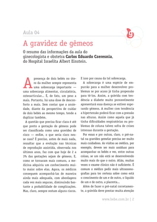 Aula 04
A gravidez de gêmeos
O resumo das informações da aula do
ginecologista e obstetra Carlos Eduardo Czeresnia,
do Hospital Israelita Albert Einstein.
A
presença de dois bebês no úte-
ro da mulher sempre representa
uma sobrecarga importante —
uma sobrecarga alimentar, circulatória,
osteoarticular... É, de fato, um peso a
mais. Portanto, há uma dose de descon-
forto a mais. Sem contar que a ansie-
dade, diante da perspectiva de cuidar
de dois bebês ao mesmo tempo, tende a
duplicar também.
A questão que precisa ficar clara é até
que ponto a gestação de gêmeos pode
ser classificada como uma gravidez de
risco — enfim, o que seria risco nes-
se caso? É preciso, antes de mais nada,
ressaltar que a evolução nas técnicas
de reprodução assistida, observada nos
últimos anos, faz com que hoje de 2 a
3% das gestações sejam de gêmeos. E,
como se tornaram mais comuns, a me-
dicina adquiriu um conhecimento mui-
to maior sobre elas. Agora, os médicos
conseguem acompanhá-las de maneira
ainda mais adequada, com abordagens
cada vez mais seguras, diminuindo bas-
tante a probabilidade de complicações.
Mas, claro, sempre restam alguns riscos.
E isso por causa da tal sobrecarga.
A sobrecarga é uma espécie de em-
purrão para a mulher desenvolver pro-
blemas se por acaso já tinha propensão
para tê-los. Assim, a grávida com ten-
dência a diabete muito provavelmente
apresentará essa doença se estiver espe-
rando gêmeos. A mulher com tendência
a hipertensão poderá ficar com a pressão
nas alturas. Assim como aquela que já
tinha dificuldades respiratórias ou pro-
blemas de coluna talvez sofra de crises
intensas durante a gestação.
Por essas e por outras, claro, o pré-na-
tal na gravidez gemelar precisa ser muito
mais cuidadoso. As visitas ao médico, por
exemplo, devem ser mais assíduas para
acompanhar os bebês e ver, entre outras
coisas, se um não está se desenvolvendo
muito mais do que o outro. Aliás, muitas
vezes o exame clínico não é suficiente. É
comum o médico pedir mais ultrassono-
grafias para ter certeza sobre como está
o crescimento de um e de outro, o líquido
de um e de outro, a placenta...
Além de fazer o pré-natal corretamen-
te, a grávida deve prestar muita atenção
www.bebe.com.br | 2
 