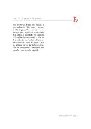 Aula 04 - A gravidez de gêmeos
essa mulher já chegou mais cansada e,
provavelmente, ligeiramente anêmica
à sala de parto. Tudo isso faz com que
mereça mais cuidados na maternidade.
Sem contar a ansiedade. Por exemplo:
a dificuldade para amamentar dois be-
bês, no início, pesa bastante. Por isso, é
relativamente comum encontrar a mãe
de gêmeos, no pós-parto, ligeiramente
abatida ou deprimida. Ela merece, sim,
carinho e uma atenção especial.
www.bebe.com.br | 4
 