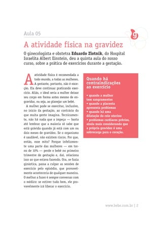 Aula 05
A atividade física na gravidez
O ginecologista e obstetra Eduardo Zlotnik, do Hospital
Israelita Albert Einstein, deu a quinta aula do nosso
curso, sobre a prática de exercícios durante a gestação.
A
atividade física é recomendada a
todo mundo, a todas as mulheres.
A gestante, portanto, não é exce-
ção. Ela deve continuar praticando exer-
cício. Aliás, o ideal seria a mulher deixar
seu corpo em forma antes mesmo de en-
gravidar, ou seja, ao planejar um bebê.
A mulher pode se exercitar, inclusive,
no início da gestação, ao contrário do
que muita gente imagina. Tecnicamen-
te, não há nada que a impeça — basta
até lembrar que a maioria só sabe que
está grávida quando já está com um ou
dois meses de gravidez. Se o organismo
é saudável, não existem riscos. Por que,
então, esse mito? Porque infelizmen-
te uma parte das mulheres — em tor-
no de 10% — perde o bebê no primeiro
trimestre de gestação e, daí, relaciona
isso ao que estava fazendo. Ora, se fazia
ginástica, passa a culpar as sessões de
exercício pelo episódio, que provavel-
mente aconteceria de qualquer maneira.
O melhor a fazer é sempre conversar com
o médico: se estiver tudo bem, ele pro-
vavelmente irá liberar o exercício.
Quando há
contraindicações
ao exercício
• quando a mulher
tem sangramentos
• quando a placenta
apresenta problemas
• quando há uma
dilatação do colo uterino
• problemas cardíacos prévios,
ainda mais considerando que
a própria gravidez é uma
sobrecarga para o coração.
www.bebe.com.br | 2
 