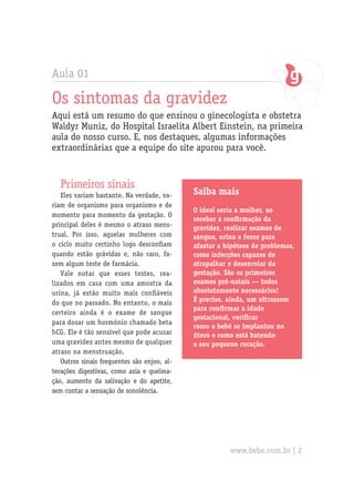 Aula 01
Os sintomas da gravidez
Aqui está um resumo do que ensinou o ginecologista e obstetra
Waldyr Muniz, do Hospital Israelita Albert Einstein, na primeira
aula do nosso curso. E, nos destaques, algumas informações
extraordinárias que a equipe do site apurou para você.
Primeiros sinais
Eles variam bastante. Na verdade, va-
riam de organismo para organismo e de
momento para momento da gestação. O
principal deles é mesmo o atraso mens-
trual. Por isso, aquelas mulheres com
o ciclo muito certinho logo desconfiam
quando estão grávidas e, não raro, fa-
zem algum teste de farmácia.
Vale notar que esses testes, rea-
lizados em casa com uma amostra da
urina, já estão muito mais confiáveis
do que no passado. No entanto, o mais
certeiro ainda é o exame de sangue
para dosar um hormônio chamado beta
hCG. Ele é tão sensível que pode acusar
uma gravidez antes mesmo de qualquer
atraso na menstruação.
Outros sinais frequentes são enjoo, al-
terações digestivas, como azia e queima-
ção, aumento da salivação e do apetite,
sem contar a sensação de sonolência.
Saiba mais
O ideal seria a mulher, ao
receber a confirmação da
gravidez, realizar exames de
sangue, urina e fezes para
afastar a hipótese de problemas,
como infecções capazes de
atrapalhar o desenrolar da
gestação. São os primeiros
exames pré-natais — todos
absolutamente necessários!
É preciso, ainda, um ultrassom
para confirmar a idade
gestacional, verificar
como o bebê se implantou no
útero e como está batendo
o seu pequeno coração.
www.bebe.com.br | 2
 