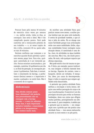 Aula 05 - A atividade física na gravidez
Procure fazer pelo menos 30 minutos
de exercício cinco vezes por semana
— ou, melhor ainda, todos os dias, se
conseguir. Isso seria o ideal. Não é tão
complicado quanto parece. Você pode
caminhar até o restaurante próximo do
seu trabalho — e, só nesse trajeto de
ida e volta, consumir 20 ou, quem sabe,
os tais 30 minutos.
Existem mulheres que começam a se
exercitar quando ficam grávidas e preci-
sam mesmo pegar leve. Para elas, qual-
quer caminhada já é um tremendo ga-
nho. Outras estavam acostumadas a, por
exemplo, caminhar 10 quilômetros por dia
e, no final da gestação, só conseguem per-
correr 5 quilômetros. Tudo bem, é normal.
Com o crescimento da barriga, a perfor-
mance diminui mesmo e o importante é
manter a pulsação e se sentir bem. Não é
o momento de se superar.
Abdominais
Uma dúvida comum: posso
fazer abdominal? Até poderia,
mas provavelmente não vai
conseguir com a barriga
enorme — e nem iria adiantar.
Nessa fase, é mais importante
inclusive trabalhar a musculatura
pélvica e os alongamentos.
Isso renderá muito mais.
Ao escolher uma atividade física para
praticar nesses nove meses, a mulher pre-
cisa lembrar que seu peso está mudando.
O centro de gravidade também, o que al-
tera o jeito de andar. Ela se alonga com
maior facilidade porque suas articulações
estão com maior mobilidade. Enfim, algu-
mas modalidades levam vantagem numa
situação dessas. A caminhada é uma de-
las, claro. As atividades na água também
são uma boa. Não à toa, são muito procu-
radas. No mais, vale qualquer esporte que
ofereça segurança.
Não pode existir risco de trauma ou que-
da. O tênis, por exemplo: parece inofensi-
vo, mas imagine a bolinha batendo bem
na barriga. Esportes de contato, como o
basquete, devem ser evitados. O mergu-
lho, idem, por causa da descompressão.
Esqui e todos os esportes que exigem agi-
lidade estão descartados.
A gestante que pratica atividade física
melhora a circulação e incha menos. Ad-
quire uma melhor percepção do corpo e de
suas transformações. O exercício é um dos
principais recursos para evitar as famosas
lombalgias, dores nas costas que afligem
muitas grávidas, principalmente nos últi-
mos meses. E, para completar, é sabido que
a gestante que se exercita — em compa-
ração com a grávida que não pratica uma
atividade física — tem menos melancolia
durante os nove meses e no pós-parto.
www.bebe.com.br | 3
 