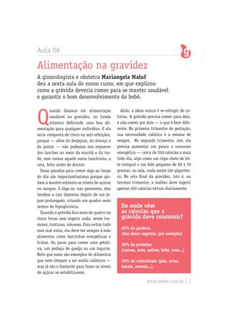 Aula 06
Alimentação na gravidez
A ginecologista e obstetra Mariangela Maluf
deu a sexta aula do nosso curso, em que explicou
como a grávida deveria comer para se manter saudável
e garantir o bom desenvolvimento do bebê.
Q
uando falamos em alimentação
saudável na gravidez, no fundo
estamos definindo uma boa ali-
mentação para qualquer indivíduo. E ela
seria composta de cinco ou seis refeições,
porque — além do desjejum, do almoço e
do jantar — não podemos nos esquecer
dos lanches no meio da manhã e da tar-
de, sem contar aquele outro lanchinho, a
ceia, feito antes de dormir.
Essas paradas para comer algo ao longo
do dia são importantíssimas porque aju-
dam a manter estáveis os níveis de açúcar
no sangue. E diga-se: nas gestantes, eles
tendem a cair depressa depois de um je-
jum prolongado, criando um quadro mais
severo de hipoglicemia.
Quando a grávida fica mais de quatro ou
cinco horas sem ingerir nada, sente tre-
mores, tonturas, náuseas. Para evitar todo
esse mal-estar, ela deve ter sempre à mão
alimentos como barrinhas energéticas e
frutas. Ou parar para comer uma gelati-
na, um pedaço de queijo ou um iogurte.
Note que esses são exemplos de alimentos
que nem chegam a ser muito calóricos —
mas já são o bastante para fazer os níveis
de açúcar se estabilizarem.
De onde vêm
as calorias que a
grávida deve consumir?
40% da gordura
(dos óleos vegetais, por exemplo)
30% da proteína
(carnes, ovos, peixes, leite, aves...)
30% do carboidrato (pão, arroz,
batata, cereais...)
Aliás, a ideia nunca é se entupir de ca-
lorias. A grávida precisa comer para dois,
e não comer por dois — o que é bem dife-
rente. No primeiro trimestre de gestação,
sua necessidade calórica é a mesma de
sempre. No segundo trimestre, sim, ela
precisa aumentar um pouco o consumo
energético — cerca de 350 calorias a mais
todo dia, algo como um copo cheio de lei-
te integral e um bife pequeno de 60 a 70
gramas, ou seja, nada assim tão gigantes-
co. Na reta final da gravidez, isto é, no
terceiro trimestre, a mulher deve ingerir
apenas 450 calorias extras diariamente.
www.bebe.com.br | 2
 