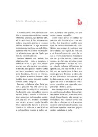 Aula 06 - Alimentação na gravidez
O prato da grávida deve privilegiar tam-
bém os famosos micronutrientes, como as
vitaminas. Entre elas, vale destacar a B6,
a B12 e a vitamina A. Essa última se acu-
mula no organismo, por isso o consumo
deve ser sob medida. Ou seja, ao mesmo
tempo que esse nutriente não pode faltar,
a grávida deve evitar comer com frequên-
cia alimentos como patê de fígado, que
tem alta concentração dele.
Também devemos nos lembrar dos
oligoelementos — como o magnésio, o
selênio e o zinco —, que, afinal, são es-
senciais para a formação e o crescimen-
to do bebê. Para que eles e outros tantos
nutrientes importantes nunca faltem no
prato da grávida, ele deve ser colorido,
com legumes e verduras diversas. E ela
também deve sempre consumir muitas
frutas e cereais integrais.
Por mais variada que seja a dieta, po-
rém, a gestante não está livre da su-
plementação do ácido fólico, nutriente
fundamental para a formação do sistema
nervoso do feto. Sem ele, os riscos de o
bebê apresentar malformações aumen-
tam. Por isso, toda mulher é orientada
pelo obstetra a tomar cápsulas de ácido
fólico diariamente durante o primeiro
trimestre. Na realidade, o ideal é iniciar
a suplementação quando a mulher co-
meça a planejar uma gravidez, uns três
meses antes de engravidar.
E uma coisa é certa: no cardápio da
gestante não deveria faltar carne ver-
melha. Esse ingrediente contém nove
tipos de aminoácidos essenciais, subs-
tâncias precursoras de proteínas que
serão usadas, feito tijolos, na formação
e no desenvolvimento do bebê. De to-
das as eventuais restrições alimentares
que uma grávida pode ter, é nessa que
devemos prestar mais atenção, porque
pode comprometer a criança no futu-
ro, criando inclusive dificuldades de
aprendizado. Por isso mesmo, o conse-
lho para as vegetarianas é claro: elas
devem procurar depressa a orientação
de um profissional nutricionista, que
irá balancear seu prato para garantir o
aporte de todos os aminoácidos e vita-
minas essenciais para a gestação, com-
pensando a falta da carne.
Além das vegetarianas, as grávidas que
se encontram muito abaixo do peso tam-
bém devem buscar uma orientação nutri-
cional. Provavelmente, vão precisar au-
mentar ainda mais a ingestão calórica para
não colocar o bebê em risco. Já as obesas
merecem uma visita ao nutricionista para
evitar que engordem ainda mais, prejudi-
cando o trabalhado de parto.
www.bebe.com.br | 3
 