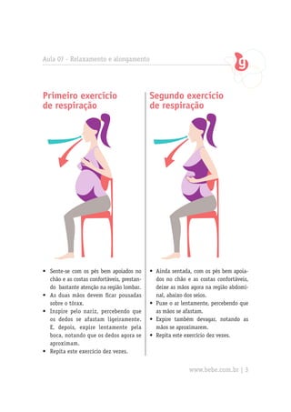 Aula 07 - Relaxamento e alongamento
Primeiro exercício
de respiração
•	 Sente-se com os pés bem apoiados no
chão e as costas confortáveis, prestan-
do bastante atenção na região lombar.
•	 As duas mãos devem ficar pousadas
sobre o tórax.
•	 Inspire pelo nariz, percebendo que
os dedos se afastam ligeiramente.
E, depois, expire lentamente pela
boca, notando que os dedos agora se
aproximam.
•	 Repita este exercício dez vezes.
Segundo exercício
de respiração
•	 Ainda sentada, com os pés bem apoia-
dos no chão e as costas confortáveis,
deixe as mãos agora na região abdomi-
nal, abaixo dos seios.
•	 Puxe o ar lentamente, percebendo que
as mãos se afastam.
•	 Expire também devagar, notando as
mãos se aproximarem.
•	 Repita este exercício dez vezes.
www.bebe.com.br | 3
 