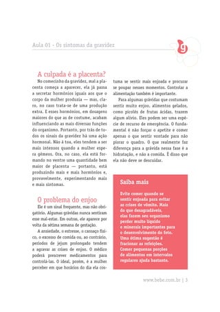 Aula 01 - Os sintomas da gravidez
A culpada é a placenta?
No comecinho da gravidez, mal a pla-
centa começa a aparecer, ela já passa
a secretar hormônios iguais aos que o
corpo da mulher produzia — mas, cla-
ro, no caso trata-se de uma produção
extra. E esses hormônios, em dosagens
maiores do que as de costume, acabam
influenciando as mais diversas funções
do organismo. Portanto, por trás de to-
dos os sinais da gravidez há uma ação
hormonal. Não à toa, eles tendem a ser
mais intensos quando a mulher espe-
ra gêmeos. Ora, no caso, ela está for-
mando no ventre uma quantidade bem
maior de placenta — portanto, está
produzindo mais e mais hormônios e,
provavelmente, experimentando mais
e mais sintomas.
O problema do enjoo
Ele é um sinal frequente, mas não obri-
gatório. Algumas grávidas nunca sentiram
esse mal-estar. Em outras, ele aparece por
volta da sétima semana de gestação.
A ansiedade, o estresse, o cansaço físi-
co, o excesso de comida ou, ao contrário,
períodos de jejum prolongado tendem
a agravar as crises de enjoo. O médico
poderá prescrever medicamentos para
controlá-las. O ideal, porém, é a mulher
perceber em que horários do dia ela cos-
Saiba mais
Evite comer quando se
sentir enjoada para evitar
as crises de vômito. Mais
do que desagradáveis,
elas fazem seu organismo
perder muito líquido
e minerais importantes para
o desenvolvimento do feto.
Uma ótima sugestão é
fracionar as refeições.
Comer pequenas porções
de alimentos em intervalos
regulares ajuda bastante.
tuma se sentir mais enjoada e procurar
se poupar nesses momentos. Controlar a
alimentação também é importante.
Para algumas grávidas que costumam
sentir muito enjoo, alimentos gelados,
como picolés de frutas ácidas, trazem
algum alívio. Eles podem ser uma espé-
cie de recurso de emergência. O funda-
mental é não forçar o apetite e comer
apenas o que sentir vontade para não
piorar o quadro. O que realmente faz
diferença para a grávida nessa fase é a
hidratação, e não a comida. É disso que
ela não deve se descuidar.
www.bebe.com.br | 3
 