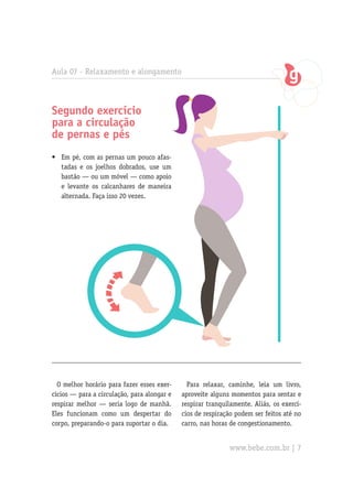 Segundo exercício
para a circulação
de pernas e pés
Para relaxar, caminhe, leia um livro,
aproveite alguns momentos para sentar e
respirar tranquilamente. Aliás, os exercí-
cios de respiração podem ser feitos até no
carro, nas horas de congestionamento.
•	 Em pé, com as pernas um pouco afas-
tadas e os joelhos dobrados, use um
bastão — ou um móvel — como apoio
e levante os calcanhares de maneira
alternada. Faça isso 20 vezes.
Aula 07 - Relaxamento e alongamento
O melhor horário para fazer esses exer-
cícios — para a circulação, para alongar e
respirar melhor — seria logo de manhã.
Eles funcionam como um despertar do
corpo, preparando-o para suportar o dia.
www.bebe.com.br | 7
 