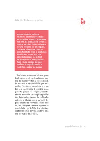 Aula 08 - Diabete na gravidez
No diabete gestacional, depois que o
bebê nasce, os níveis de açúcar no san-
gue da mamãe voltam a se equilibrar.
No entanto é recomendado que essa
mulher faça testes periódicos para sa-
ber se a intolerância à insulina ainda
persiste, porque ela sempre apresenta-
rá uma tendência a esse tipo de proble-
ma. Os primeiros exames são realizados
entre 40 e 60 dias após o parto. E, de-
pois, devem ser repetidos a cada dois
ou três anos para afastar a hipótese de
um diabete tipo 2. Vale ficar atenta e
adotar um estilo de vida saudável para
que ele nunca dê as caras.
Mesmo tomando todos os
cuidados, o diabete pode fugir
ao controle e provocar problemas
nos rins, na circulação e elevar a
pressão arterial. Se isso acontece,
o parto costuma ser antecipado.
Por isso o número de casos de
prematuridade entre as gestantes
diabéticas é maior. Mas boa
parte delas segue até o final
da gestação com tranquilidade.
Tudo é uma questão de fazer
um bom acompanhamento e
controlar o açúcar no sangue.
www.bebe.com.br | 4
 
