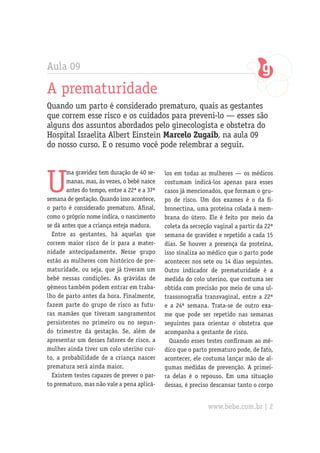 Aula 09
A prematuridade
Quando um parto é considerado prematuro, quais as gestantes
que correm esse risco e os cuidados para preveni-lo — esses são
alguns dos assuntos abordados pelo ginecologista e obstetra do
Hospital Israelita Albert Einstein Marcelo Zugaib, na aula 09
do nosso curso. E o resumo você pode relembrar a seguir.
U
ma gravidez tem duração de 40 se-
manas, mas, às vezes, o bebê nasce
antes do tempo, entre a 22ª e a 37ª
semana de gestação. Quando isso acontece,
o parto é considerado prematuro. Afinal,
como o próprio nome indica, o nascimento
se dá antes que a criança esteja madura.
Entre as gestantes, há aquelas que
correm maior risco de ir para a mater-
nidade antecipadamente. Nesse grupo
estão as mulheres com histórico de pre-
maturidade, ou seja, que já tiveram um
bebê nessas condições. As grávidas de
gêmeos também podem entrar em traba-
lho de parto antes da hora. Finalmente,
fazem parte do grupo de risco as futu-
ras mamães que tiveram sangramentos
persistentes no primeiro ou no segun-
do trimestre da gestação. Se, além de
apresentar um desses fatores de risco, a
mulher ainda tiver um colo uterino cur-
to, a probabilidade de a criança nascer
prematura será ainda maior.
Existem testes capazes de prever o par-
to prematuro, mas não vale a pena aplicá-
los em todas as mulheres — os médicos
costumam indicá-los apenas para esses
casos já mencionados, que formam o gru-
po de risco. Um dos exames é o da fi-
bronectina, uma proteína colada à mem-
brana do útero. Ele é feito por meio da
coleta da secreção vaginal a partir da 22ª
semana de gravidez e repetido a cada 15
dias. Se houver a presença da proteína,
isso sinaliza ao médico que o parto pode
acontecer nos sete ou 14 dias seguintes.
Outro indicador de prematuridade é a
medida do colo uterino, que costuma ser
obtida com precisão por meio de uma ul-
trassonografia transvaginal, entre a 22ª
e a 24ª semana. Trata-se de outro exa-
me que pode ser repetido nas semanas
seguintes para orientar o obstetra que
acompanha a gestante de risco.
Quando esses testes confirmam ao mé-
dico que o parto prematuro pode, de fato,
acontecer, ele costuma lançar mão de al-
gumas medidas de prevenção. A primei-
ra delas é o repouso. Em uma situação
dessas, é preciso descansar tanto o corpo
www.bebe.com.br | 2
 