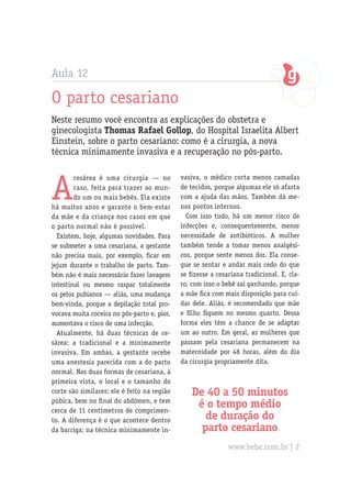 Aula 12
O parto cesariano
Neste resumo você encontra as explicações do obstetra e
ginecologista Thomas Rafael Gollop, do Hospital Israelita Albert
Einstein, sobre o parto cesariano: como é a cirurgia, a nova
técnica minimamente invasiva e a recuperação no pós-parto.
A
cesárea é uma cirurgia — no
caso, feita para trazer ao mun-
do um ou mais bebês. Ela existe
há muitos anos e garante o bem-estar
da mãe e da criança nos casos em que
o parto normal não é possível.
Existem, hoje, algumas novidades. Para
se submeter a uma cesariana, a gestante
não precisa mais, por exemplo, ficar em
jejum durante o trabalho de parto. Tam-
bém não é mais necessário fazer lavagem
intestinal ou mesmo raspar totalmente
os pelos pubianos — aliás, uma mudança
bem-vinda, porque a depilação total pro-
vocava muita coceira no pós-parto e, pior,
aumentava o risco de uma infecção.
Atualmente, há duas técnicas de ce-
sárea: a tradicional e a minimamente
invasiva. Em ambas, a gestante recebe
uma anestesia parecida com a do parto
normal. Nas duas formas de cesariana, à
primeira vista, o local e o tamanho do
corte são similares: ele é feito na região
púbica, bem no final do abdômen, e tem
cerca de 11 centímetros de comprimen-
to. A diferença é o que acontece dentro
da barriga: na técnica minimamente in-
vasiva, o médico corta menos camadas
de tecidos, porque algumas ele só afasta
com a ajuda das mãos. Também dá me-
nos pontos internos.
Com isso tudo, há um menor risco de
infecções e, consequentemente, menor
necessidade de antibióticos. A mulher
também tende a tomar menos analgési-
cos, porque sente menos dor. Ela conse-
gue se sentar e andar mais cedo do que
se fizesse a cesariana tradicional. E, cla-
ro, com isso o bebê sai ganhando, porque
a mãe fica com mais disposição para cui-
dar dele. Aliás, é recomendado que mãe
e filho fiquem no mesmo quarto. Dessa
forma eles têm a chance de se adaptar
um ao outro. Em geral, as mulheres que
passam pela cesariana permanecem na
maternidade por 48 horas, além do dia
da cirurgia propriamente dita.
De 40 a 50 minutos
é o tempo médio
de duração do
parto cesariano
www.bebe.com.br | 2
 