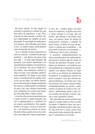 Aula 13 - Os tipos de anestesia
No parto normal, há três opções de
anestesia. A primeira é o médico dar uma
dose baixa da raquidiana, o que, aliás,
costuma ser feito quando a mulher che-
ga à maternidade em trabalho de parto
adiantado. A quantidade de medicamen-
to é pequena, mas suficiente para barrar
a dor e, ao mesmo tempo, ainda permitir
certo movimento das pernas.
Já se o trabalho de parto ainda está no
meio do caminho, é possível decidir pela
peridural — que demora um pouco mais
para agir — ou pelo duplo bloqueio. Na
peridural, uma agulha semelhante à da
raquianestesia também é introduzida en-
tre as vértebras, mas ela só chega até a
dura-máter, uma membrana anterior ao
liquor. Ou seja, é uma aplicação, digamos,
mais superficial. Ao chegar a esse ponto
exato, o anestesista retira a agulha e dei-
xa ali, em seu lugar, um cateter fininho,
que vai derramando as drogas anestésicas
aos poucos. A mulher perde a sensibilida-
de para a dor, mas continua dominando
seus movimentos da cintura para baixo,
por isso pode ajudar o bebê a nascer.
A terceira alternativa de anestesia para
o parto normal é o duplo bloqueio, que
une a raquianestesia e a peridural em
um mesmo procedimento. Uma agulha,
similar à da ráqui, encosta na dura-má-
ter, a tal membrana anterior ao liquor.
Por dentro dessa agulha vem outra, mais
fina, que chega até o liquor propriamen-
te dito. Ali, o médico aplica uma dose
baixa de anestésico. A agulha mais fina
é, então, retirada e, no lugar, fica um
cateter, que alcança a dura-máter para
levar, aos poucos, doses de reforço de
medicamento conforme o trabalho de
parto avança. O efeito no corpo da ges-
tante é o mesmo que na peridural — dá
para sentir as pernas e as contrações —,
a diferença é que a ação é imediata.
A anestesia, independentemente da
técnica de aplicação ou do medicamento,
não provoca nenhum tipo de reação na
maioria das grávidas. Em geral, os pro-
blemas só acontecem nas mulheres que
têm problemas de coagulação do sangue,
aquelas com alguma infecção no lugar
do corte ou as alérgicas às substâncias
anestésicas. A recuperação costuma ser
muito tranquila. Claro que existem pe-
quenas diferenças, de acordo com o tipo
de anestesia. Em comum, todas as mães,
independentemente da técnica usada,
sentem um pouco de coceira e frio, con-
forme o medicamento perde a ação. Ou-
tras reações são retenção urinária, náu-
sea e, mais raramente, vômito.
Mas vale saber que essas anestesias são
seguras e usadas todos os dias ao redor
do mundo. O objetivo é fazer com que a
mãe fique consciente durante todo o par-
to, não sinta dor e, assim, possa curtir
cada minuto desse momento tão especial,
que é o nascimento do seu bebê.
www.bebe.com.br | 3
 