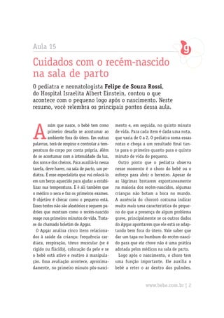 Aula 15
Cuidados com o recém-nascido
na sala de parto
O pediatra e neonatologista Felipe de Souza Rossi,
do Hospital Israelita Albert Einstein, contou o que
acontece com o pequeno logo após o nascimento. Neste
resumo, você relembra os principais pontos dessa aula.
A
ssim que nasce, o bebê tem como
primeiro desafio se acostumar ao
ambiente fora do útero. Em outras
palavras, terá de respirar e controlar a tem-
peratura do corpo por conta própria. Além
de se acostumar com a intensidade da luz,
dos sons e dos cheiros. Para auxiliá-lo nessa
tarefa, deve haver, na sala de parto, um pe-
diatra. É esse especialista que vai colocá-lo
em um berço aquecido para ajudar a estabi-
lizar sua temperatura. E é ali também que
o médico o seca e faz os primeiros exames.
O objetivo é checar como o pequeno está.
Esses testes não são aleatórios e seguem pa-
drões que mostram como o recém-nascido
reage nos primeiros minutos de vida. Trata-
se do chamado boletim de Apgar.
O Apgar analisa cinco itens relaciona-
dos à saúde da criança: frequência car-
díaca, respiração, tônus muscular (se é
rígido ou flácido), coloração da pele e se
o bebê está ativo e reativo à manipula-
ção. Essa avaliação acontece, aproxima-
damente, no primeiro minuto pós-nasci-
mento e, em seguida, no quinto minuto
de vida. Para cada item é dada uma nota,
que varia de 0 a 2. O pediatra soma essas
notas e chega a um resultado final tan-
to para o primeiro quanto para o quinto
minuto de vida do pequeno.
Outro ponto que o pediatra observa
nesse momento é o choro do bebê ou o
esforço para abrir o berreiro. Apesar de
as lágrimas brotarem espontaneamente
na maioria dos recém-nascidos, algumas
crianças não botam a boca no mundo.
A ausência do chororô costuma indicar
muito mais uma característica do peque-
no do que a presença de algum problema
grave, principalmente se os outros dados
do Apgar apontarem que ele está se adap-
tando bem fora do útero. Vale saber que
dar um tapa no bumbum do recém-nasci-
do para que ele chore não é uma prática
adotada pelos médicos na sala de parto.
Logo após o nascimento, o choro tem
uma função importante. Ele auxilia o
bebê a reter o ar dentro dos pulmões.
www.bebe.com.br | 2
 