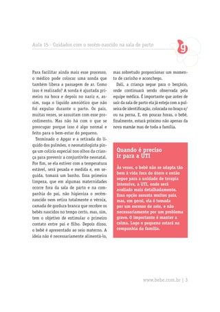 Aula 15 - Cuidados com o recém-nascido na sala de parto
Para facilitar ainda mais esse processo,
o médico pode colocar uma sonda que
também libera a passagem de ar. Como
isso é realizado? A sonda é ajustada pri-
meiro na boca e depois no nariz e, as-
sim, suga o líquido amniótico que não
foi expulso durante o parto. Os pais,
muitas vezes, se assustam com esse pro-
cedimento. Mas não há com o que se
preocupar porque isso é algo normal e
feito para o bem-estar do pequeno.
Terminado o Apgar e a retirada do lí-
quido dos pulmões, o neonatologista pin-
ga um colírio especial nos olhos da crian-
ça para prevenir a conjuntivite neonatal.
Por fim, se ela estiver com a temperatura
estável, será pesada e medida e, em se-
guida, tomará um banho. Essa primeira
limpeza, que em algumas maternidades
ocorre fora da sala de parto e na com-
panhia do pai, não higieniza o recém-
nascido nem retira totalmente o vérnix,
camada de gordura branca que recobre os
bebês nascidos no tempo certo, mas, sim,
tem o objetivo de estimular o primeiro
contato entre pai e filho. Depois disso,
o bebê é apresentado ao seio materno. A
ideia não é necessariamente alimentá-lo,
Quando é preciso
ir para a UTI
Às vezes, o bebê não se adapta tão
bem à vida fora do útero e então
segue para a unidade de terapia
intensiva, a UTI, onde será
avaliado mais detalhadamente.
Essa opção assusta muitos pais,
mas, em geral, ela é tomada
por um excesso de zelo, e não
necessariamente por um problema
grave. O importante é manter a
calma. Logo o pequeno estará na
companhia da família.
mas sobretudo proporcionar um momen-
to de carinho e aconchego.
Dali, a criança segue para o berçário,
onde continuará sendo observada pela
equipe médica. É importante que antes de
sair da sala de parto ela já esteja com a pul-
seira de identificação, colocada no braço e/
ou na perna. E, em poucas horas, o bebê,
finalmente, estará próximo não apenas da
nova mamãe mas de toda a família.
www.bebe.com.br | 3
 