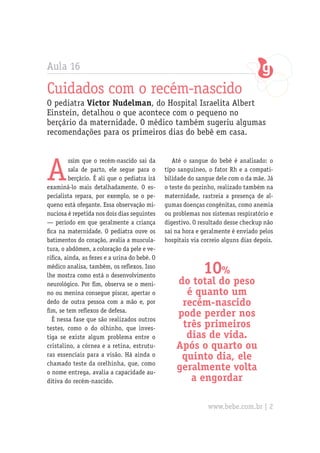 Aula 16
Cuidados com o recém-nascido
O pediatra Victor Nudelman, do Hospital Israelita Albert
Einstein, detalhou o que acontece com o pequeno no
berçário da maternidade. O médico também sugeriu algumas
recomendações para os primeiros dias do bebê em casa.
A
ssim que o recém-nascido sai da
sala de parto, ele segue para o
berçário. É ali que o pediatra irá
examiná-lo mais detalhadamente. O es-
pecialista repara, por exemplo, se o pe-
queno está ofegante. Essa observação mi-
nuciosa é repetida nos dois dias seguintes
— período em que geralmente a criança
fica na maternidade. O pediatra ouve os
batimentos do coração, avalia a muscula-
tura, o abdômen, a coloração da pele e ve-
rifica, ainda, as fezes e a urina do bebê. O
médico analisa, também, os reflexos. Isso
lhe mostra como está o desenvolvimento
neurológico. Por fim, observa se o meni-
no ou menina consegue piscar, apertar o
dedo de outra pessoa com a mão e, por
fim, se tem reflexos de defesa.
É nessa fase que são realizados outros
testes, como o do olhinho, que inves-
tiga se existe algum problema entre o
cristalino, a córnea e a retina, estrutu-
ras essenciais para a visão. Há ainda o
chamado teste da orelhinha, que, como
o nome entrega, avalia a capacidade au-
ditiva do recém-nascido.
Até o sangue do bebê é analisado: o
tipo sanguíneo, o fator Rh e a compati-
bilidade do sangue dele com o da mãe. Já
o teste do pezinho, realizado também na
maternidade, rastreia a presença de al-
gumas doenças congênitas, como anemia
ou problemas nos sistemas respiratório e
digestivo. O resultado desse checkup não
sai na hora e geralmente é enviado pelos
hospitais via correio alguns dias depois.
10%
do total do peso
é quanto um
recém-nascido
pode perder nos
três primeiros
dias de vida.
Após o quarto ou
quinto dia, ele
geralmente volta
a engordar
www.bebe.com.br | 2
 