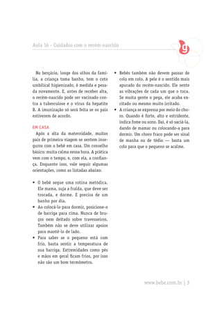 Aula 16 - Cuidados com o recém-nascido
No berçário, longe dos olhos da famí-
lia, a criança toma banho, tem o coto
umbilical higienizado, é medida e pesa-
da novamente. E, antes de receber alta,
o recém-nascido pode ser vacinado con-
tra a tuberculose e o vírus da hepatite
B. A imunização só será feita se os pais
estiverem de acordo.
Em casa
Após a alta da maternidade, muitos
pais de primeira viagem se sentem inse-
guros com o bebê em casa. Um conselho
básico: muita calma nessa hora. A prática
vem com o tempo, e, com ela, a confian-
ça. Enquanto isso, vale seguir algumas
orientações, como as listadas abaixo:
O bebê segue uma rotina metódica.•	
Ele mama, suja a fralda, que deve ser
trocada, e dorme. E precisa de um
banho por dia.
Ao colocá-lo para dormir, posicione-o•	
de barriga para cima. Nunca de bru-
ços nem deitado sobre travesseiros.
Também não se deve utilizar apoios
para mantê-lo de lado.
Para saber se o pequeno está com•	
frio, basta sentir a temperatura de
sua barriga. Extremidades como pés
e mãos em geral ficam frios, por isso
não são um bom termômetro.
Bebês também não devem passar de•	
colo em colo. A pele é o sentido mais
apurado do recém-nascido. Ele sente
as vibrações de cada um que o toca.
Se muita gente o pega, ele acaba ex-
citado ou mesmo muito irritado.
A criança se expressa por meio do cho-•	
ro. Quando é forte, alto e estridente,
indica fome ou sono. Daí, é só saciá-la,
dando de mamar ou colocando-a para
dormir. Um choro fraco pode ser sinal
de manha ou de tédio — basta um
colo para que o pequeno se acalme.
www.bebe.com.br | 3
 