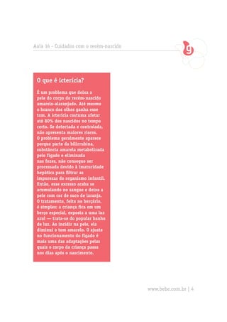 O que é icterícia?
É um problema que deixa a
pele do corpo do recém-nascido
amarelo-alaranjado. Até mesmo
o branco dos olhos ganha esse
tom. A icterícia costuma afetar
até 80% dos nascidos no tempo
certo. Se detectada e controlada,
não apresenta maiores riscos.
O problema geralmente aparece
porque parte da bilirrubina,
substância amarela metabolizada
pelo fígado e eliminada
nas fezes, não consegue ser
processada devido à imaturidade
hepática para filtrar as
impurezas do organismo infantil.
Então, esse excesso acaba se
acumulando no sangue e deixa a
pele com cor de suco de laranja.
O tratamento, feito no berçário,
é simples: a criança fica em um
berço especial, exposta a uma luz
azul — trata-se do popular banho
de luz. Ao incidir na pele, ela
diminui o tom amarelo. O ajuste
no funcionamento do fígado é
mais uma das adaptações pelas
quais o corpo da criança passa
nos dias após o nascimento.
Aula 16 - Cuidados com o recém-nascido
www.bebe.com.br | 4
 