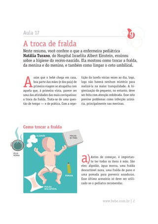 Aula 17
A troca de fralda
Neste resumo, você confere o que a enfermeira pediátrica
Natália Turano, do Hospital Israelita Albert Einstein, ensinou
sobre a higiene do recém-nascido. Ela mostrou como trocar a fralda,
da menina e do menino, e também como limpar o coto umbilical.
A
ssim que o bebê chega em casa,
boa parte das mães (e dos pais) de
primeira viagem se atrapalha com
aquela que, à primeira vista, parece ser
uma das atividades das mais corriqueiras:
a troca da fralda. Trata-se de uma ques-
tão de tempo — e de prática. Com a repe-
Como trocar a fralda
tição da tarefa várias vezes ao dia, logo,
logo não haverá nenhum mistério para
realizá-la na maior tranquilidade. A hi-
gienização do pequeno, no entanto, deve
ser feita com atenção redobrada. Esse zelo
previne problemas como infecção uriná-
ria, principalmente nas meninas.
água
morna
algodão
pomada
fralda
descartável
fralda
de pano
a)Antes de começar, é importan-
te ter todos os itens à mão. São
eles: algodão, água morna, uma fralda
descartável nova, uma fralda de pano e
uma pomada para prevenir assaduras.
Esse último acessório só deve ser utili-
zado se o pediatra recomendar.
www.bebe.com.br | 2
 
