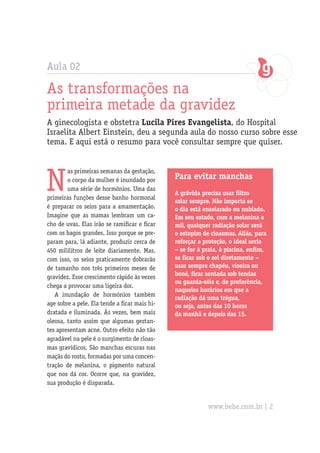 Aula 02
As transformações na
primeira metade da gravidez
A ginecologista e obstetra Lucila Pires Evangelista, do Hospital
Israelita Albert Einstein, deu a segunda aula do nosso curso sobre esse
tema. E aqui está o resumo para você consultar sempre que quiser.
N
as primeiras semanas da gestação,
o corpo da mulher é inundado por
uma série de hormônios. Uma das
primeiras funções desse banho hormonal
é preparar os seios para a amamentação.
Imagine que as mamas lembram um ca-
cho de uvas. Elas irão se ramificar e ficar
com os bagos grandes. Isso porque se pre-
param para, lá adiante, produzir cerca de
450 mililitros de leite diariamente. Mas,
com isso, os seios praticamente dobrarão
de tamanho nos três primeiros meses de
gravidez. Esse crescimento rápido às vezes
chega a provocar uma ligeira dor.
A inundação de hormônios também
age sobre a pele. Ela tende a ficar mais hi-
dratada e iluminada. Às vezes, bem mais
oleosa, tanto assim que algumas gestan-
tes apresentam acne. Outro efeito não tão
agradável na pele é o surgimento de cloas-
mas gravídicos. São manchas escuras nas
maçãs do rosto, formadas por uma concen-
tração de melanina, o pigmento natural
que nos dá cor. Ocorre que, na gravidez,
sua produção é disparada.
Para evitar manchas
A grávida precisa usar filtro
solar sempre. Não importa se
o dia está ensolarado ou nublado.
Em seu estado, com a melanina a
mil, qualquer radiação solar será
o estopim de cloasmas. Aliás, para
reforçar a proteção, o ideal seria
– se for à praia, à piscina, enfim,
se ficar sob o sol diretamente –
usar sempre chapéu, viseira ou
boné, ficar sentada sob tendas
ou guarda-sóis e, de preferência,
naqueles horários em que a
radiação dá uma trégua,
ou seja, antes das 10 horas
da manhã e depois das 15.
www.bebe.com.br | 2
 