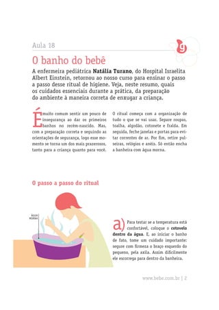 Aula 18
O banho do bebê
A enfermeira pediátrica Natália Turano, do Hospital Israelita
Albert Einstein, retornou ao nosso curso para ensinar o passo
a passo desse ritual de higiene. Veja, neste resumo, quais
os cuidados essenciais durante a prática, da preparação
do ambiente à maneira correta de enxugar a criança.
É
muito comum sentir um pouco de
insegurança ao dar os primeiros
banhos no recém-nascido. Mas,
com a preparação correta e seguindo as
orientações de segurança, logo esse mo-
mento se torna um dos mais prazerosos,
tanto para a criança quanto para você.
a)Para testar se a temperatura está
confortável, coloque o cotovelo
dentro da água. E, ao iniciar o banho
de fato, tome um cuidado importante:
segure com firmeza o braço esquerdo do
pequeno, pela axila. Assim dificilmente
ele escorrega para dentro da banheira.
O passo a passo do ritual
O ritual começa com a organização de
tudo o que se vai usar. Separe roupas,
toalha, algodão, cotonete e fralda. Em
seguida, feche janelas e portas para evi-
tar correntes de ar. Por fim, retire pul-
seiras, relógios e anéis. Só então encha
a banheira com água morna.
água
morna
www.bebe.com.br | 2
 